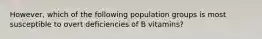 However, which of the following population groups is most susceptible to overt deficiencies of B vitamins?