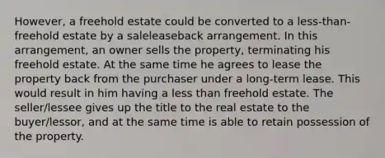 However, a freehold estate could be converted to a less-than-freehold estate by a saleleaseback arrangement. In this arrangement, an owner sells the property, terminating his freehold estate. At the same time he agrees to lease the property back from the purchaser under a long-term lease. This would result in him having a less than freehold estate. The seller/lessee gives up the title to the real estate to the buyer/lessor, and at the same time is able to retain possession of the property.