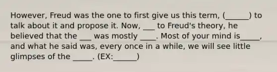 However, Freud was the one to first give us this term, (______) to talk about it and propose it. Now, ___ to Freud's theory, he believed that the ___ was mostly ____. Most of your mind is_____, and what he said was, every once in a while, we will see little glimpses of the _____. (EX:______)