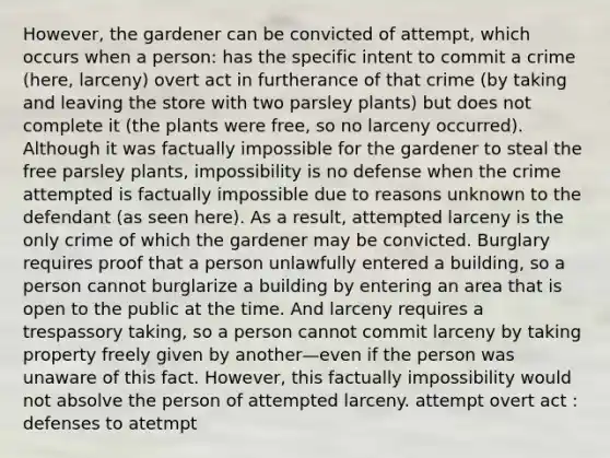 However, the gardener can be convicted of attempt, which occurs when a person: has the specific intent to commit a crime (here, larceny) overt act in furtherance of that crime (by taking and leaving the store with two parsley plants) but does not complete it (the plants were free, so no larceny occurred). Although it was factually impossible for the gardener to steal the free parsley plants, impossibility is no defense when the crime attempted is factually impossible due to reasons unknown to the defendant (as seen here). As a result, attempted larceny is the only crime of which the gardener may be convicted. Burglary requires proof that a person unlawfully entered a building, so a person cannot burglarize a building by entering an area that is open to the public at the time. And larceny requires a trespassory taking, so a person cannot commit larceny by taking property freely given by another—even if the person was unaware of this fact. However, this factually impossibility would not absolve the person of attempted larceny. attempt overt act : defenses to atetmpt