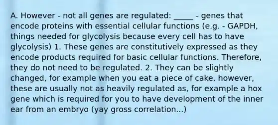 A. However - not all genes are regulated: _____ - genes that encode proteins with essential cellular functions (e.g. - GAPDH, things needed for glycolysis because every cell has to have glycolysis) 1. These genes are constitutively expressed as they encode products required for basic cellular functions. Therefore, they do not need to be regulated. 2. They can be slightly changed, for example when you eat a piece of cake, however, these are usually not as heavily regulated as, for example a hox gene which is required for you to have development of the inner ear from an embryo (yay gross correlation...)