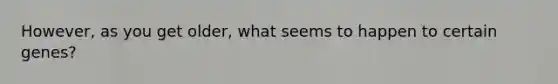 However, as you get older, what seems to happen to certain genes?