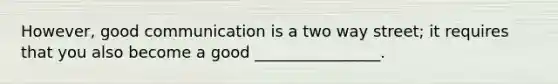 However, good communication is a two way street; it requires that you also become a good ________________.