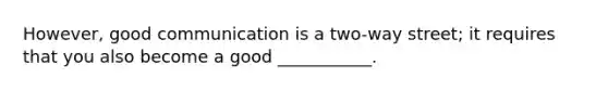 However, good communication is a two-way street; it requires that you also become a good ___________.