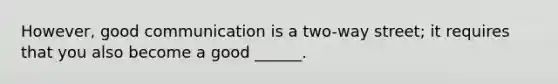 However, good communication is a two-way street; it requires that you also become a good ______.