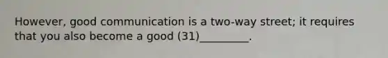 However, good communication is a two-way street; it requires that you also become a good (31)_________.