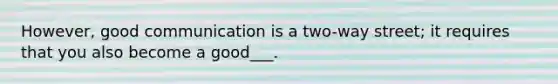 However, good communication is a two-way street; it requires that you also become a good___.