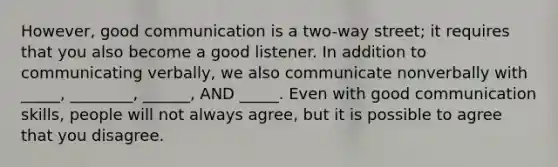 However, good communication is a two-way street; it requires that you also become a good listener. In addition to communicating verbally, we also communicate nonverbally with _____, ________, ______, AND _____. Even with good communication skills, people will not always agree, but it is possible to agree that you disagree.