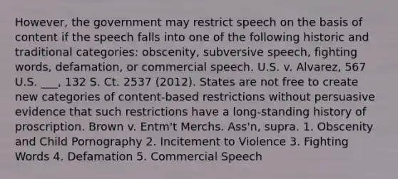 However, the government may restrict speech on the basis of content if the speech falls into one of the following historic and traditional categories: obscenity, subversive speech, fighting words, defamation, or commercial speech. U.S. v. Alvarez, 567 U.S. ___, 132 S. Ct. 2537 (2012). States are not free to create new categories of content-based restrictions without persuasive evidence that such restrictions have a long-standing history of proscription. Brown v. Entm't Merchs. Ass'n, supra. 1. Obscenity and Child Pornography 2. Incitement to Violence 3. Fighting Words 4. Defamation 5. Commercial Speech