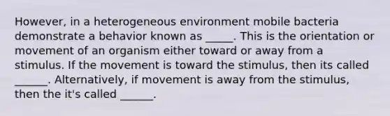 However, in a heterogeneous environment mobile bacteria demonstrate a behavior known as _____. This is the orientation or movement of an organism either toward or away from a stimulus. If the movement is toward the stimulus, then its called ______. Alternatively, if movement is away from the stimulus, then the it's called ______.