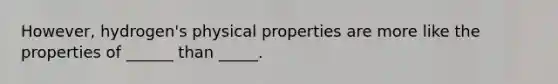 However, hydrogen's physical properties are more like the properties of ______ than _____.