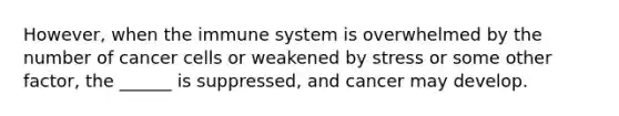 However, when the immune system is overwhelmed by the number of cancer cells or weakened by stress or some other factor, the ______ is suppressed, and cancer may develop.