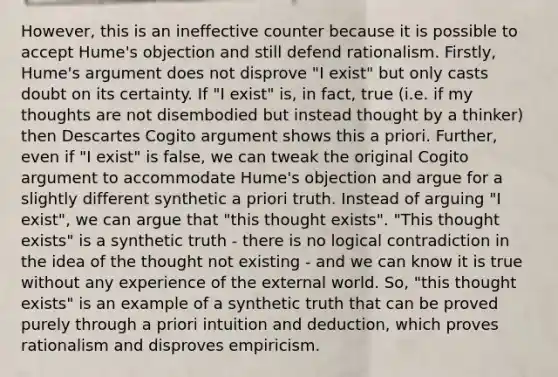 However, this is an ineffective counter because it is possible to accept Hume's objection and still defend rationalism. Firstly, Hume's argument does not disprove "I exist" but only casts doubt on its certainty. If "I exist" is, in fact, true (i.e. if my thoughts are not disembodied but instead thought by a thinker) then Descartes Cogito argument shows this a priori. Further, even if "I exist" is false, we can tweak the original Cogito argument to accommodate Hume's objection and argue for a slightly different synthetic a priori truth. Instead of arguing "I exist", we can argue that "this thought exists". "This thought exists" is a synthetic truth - there is no logical contradiction in the idea of the thought not existing - and we can know it is true without any experience of the external world. So, "this thought exists" is an example of a synthetic truth that can be proved purely through a priori intuition and deduction, which proves rationalism and disproves empiricism.