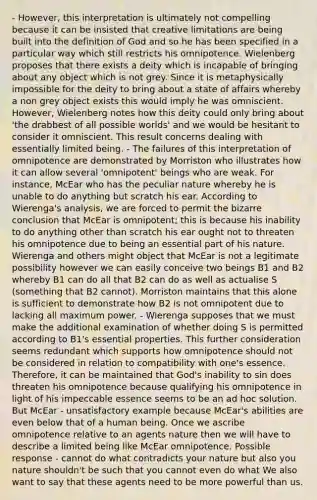 - However, this interpretation is ultimately not compelling because it can be insisted that creative limitations are being built into the definition of God and so he has been specified in a particular way which still restricts his omnipotence. Wielenberg proposes that there exists a deity which is incapable of bringing about any object which is not grey. Since it is metaphysically impossible for the deity to bring about a state of affairs whereby a non grey object exists this would imply he was omniscient. However, Wielenberg notes how this deity could only bring about 'the drabbest of all possible worlds' and we would be hesitant to consider it omniscient. This result concerns dealing with essentially limited being. - The failures of this interpretation of omnipotence are demonstrated by Morriston who illustrates how it can allow several 'omnipotent' beings who are weak. For instance, McEar who has the peculiar nature whereby he is unable to do anything but scratch his ear. According to Wierenga's analysis, we are forced to permit the bizarre conclusion that McEar is omnipotent; this is because his inability to do anything other than scratch his ear ought not to threaten his omnipotence due to being an essential part of his nature. Wierenga and others might object that McEar is not a legitimate possibility however we can easily conceive two beings B1 and B2 whereby B1 can do all that B2 can do as well as actualise S (something that B2 cannot). Morriston maintains that this alone is sufficient to demonstrate how B2 is not omnipotent due to lacking all maximum power. - Wierenga supposes that we must make the additional examination of whether doing S is permitted according to B1's essential properties. This further consideration seems redundant which supports how omnipotence should not be considered in relation to compatibility with one's essence. Therefore, it can be maintained that God's inability to sin does threaten his omnipotence because qualifying his omnipotence in light of his impeccable essence seems to be an ad hoc solution. But McEar - unsatisfactory example because McEar's abilities are even below that of a human being. Once we ascribe omnipotence relative to an agents nature then we will have to describe a limited being like McEar omnipotence. Possible response - cannot do what contradicts your nature but also you nature shouldn't be such that you cannot even do what We also want to say that these agents need to be more powerful than us.