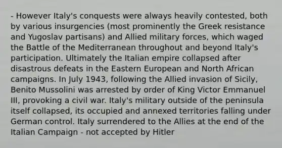 - However Italy's conquests were always heavily contested, both by various insurgencies (most prominently the Greek resistance and Yugoslav partisans) and Allied military forces, which waged the Battle of the Mediterranean throughout and beyond Italy's participation. Ultimately the Italian empire collapsed after disastrous defeats in the Eastern European and North African campaigns. In July 1943, following the Allied invasion of Sicily, Benito Mussolini was arrested by order of King Victor Emmanuel III, provoking a civil war. Italy's military outside of the peninsula itself collapsed, its occupied and annexed territories falling under German control. Italy surrendered to the Allies at the end of the Italian Campaign - not accepted by Hitler