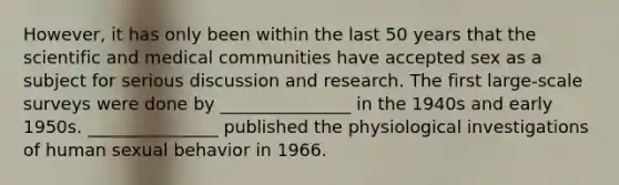 However, it has only been within the last 50 years that the scientific and medical communities have accepted sex as a subject for serious discussion and research. The first large-scale surveys were done by _______________ in the 1940s and early 1950s. _______________ published the physiological investigations of human sexual behavior in 1966.