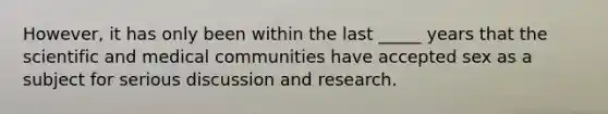 However, it has only been within the last _____ years that the scientific and medical communities have accepted sex as a subject for serious discussion and research.