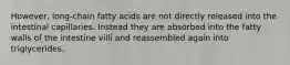 However, long-chain fatty acids are not directly released into the intestinal capillaries. Instead they are absorbed into the fatty walls of the intestine villi and reassembled again into triglycerides.