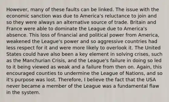 However, many of these faults can be linked. The issue with the economic sanction was due to America's reluctance to join and so they were always an alternative source of trade. Britain and France were able to dominate the League due to America's absence. This loss of financial and political power from America, weakened the League's power and so aggressive countries had less respect for it and were more likely to overlook it. The United States could have also been a key element in solving crises, such as the Manchurian Crisis, and the League's failure in doing so led to it being viewed as weak and a failure from then on. Again, this encouraged counties to undermine the League of Nations, and so it's purpose was lost. Therefore, I believe the fact that the USA never became a member of the League was a fundamental flaw in the system.