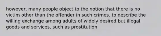 however, many people object to the notion that there is no victim other than the offender in such crimes. to describe the willing exchange among adults of widely desired but illegal goods and services, such as prostitution