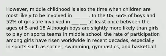 However, middle childhood is also the time when children are most likely to be involved in ___ ___. In the US, 66% of boys and 52% of girls are involved in ___ ___ at least once between the ages of 5 and 18 Although boys are slightly more likely than girls to play on sports teams in middle school, the rate of participation among girls have risen worldwide in recent decades, especially in sports such as soccer, swimming, gymnastics, and basketball