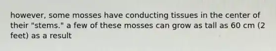 however, some mosses have conducting tissues in the center of their "stems." a few of these mosses can grow as tall as 60 cm (2 feet) as a result