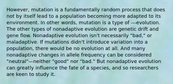 However, mutation is a fundamentally random process that does not by itself lead to a population becoming more adapted to its environment. In other words, mutation is a type of ---evolution. The other types of nonadaptive evolution are genetic drift and gene flow. Nonadaptive evolution isn't necessarily "bad," or maladaptive. If mutations didn't introduce variation into a population, there would be no evolution at all. And many nonadaptive changes in allele frequency can be considered "neutral"—neither "good" nor "bad." But nonadaptive evolution can greatly influence the fate of a species, and so researchers are keen to study it.