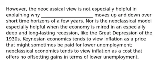 However, the neoclassical view is not especially helpful in explaining why _______________________ moves up and down over short time horizons of a few years. Nor is the neoclassical model especially helpful when the economy is mired in an especially deep and long-lasting recession, like the Great Depression of the 1930s. Keynesian economics tends to view inflation as a price that might sometimes be paid for lower unemployment; neoclassical economics tends to view inflation as a cost that offers no offsetting gains in terms of lower unemployment.