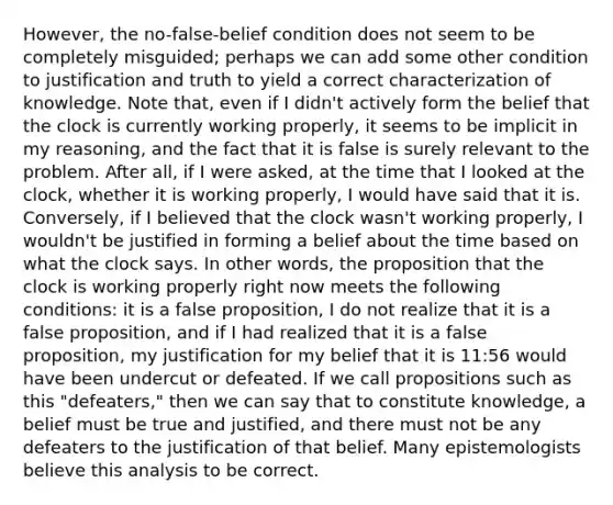 However, the no-false-belief condition does not seem to be completely misguided; perhaps we can add some other condition to justification and truth to yield a correct characterization of knowledge. Note that, even if I didn't actively form the belief that the clock is currently working properly, it seems to be implicit in my reasoning, and the fact that it is false is surely relevant to the problem. After all, if I were asked, at the time that I looked at the clock, whether it is working properly, I would have said that it is. Conversely, if I believed that the clock wasn't working properly, I wouldn't be justified in forming a belief about the time based on what the clock says. In other words, the proposition that the clock is working properly right now meets the following conditions: it is a false proposition, I do not realize that it is a false proposition, and if I had realized that it is a false proposition, my justification for my belief that it is 11:56 would have been undercut or defeated. If we call propositions such as this "defeaters," then we can say that to constitute knowledge, a belief must be true and justified, and there must not be any defeaters to the justification of that belief. Many epistemologists believe this analysis to be correct.