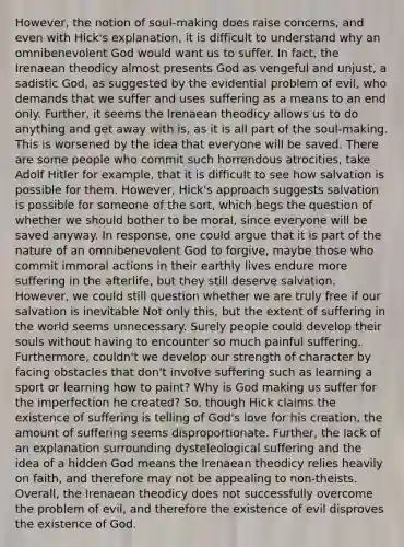 However, the notion of soul-making does raise concerns, and even with Hick's explanation, it is difficult to understand why an omnibenevolent God would want us to suffer. In fact, the Irenaean theodicy almost presents God as vengeful and unjust, a sadistic God, as suggested by the evidential problem of evil, who demands that we suffer and uses suffering as a means to an end only. Further, it seems the Irenaean theodicy allows us to do anything and get away with is, as it is all part of the soul-making. This is worsened by the idea that everyone will be saved. There are some people who commit such horrendous atrocities, take Adolf Hitler for example, that it is difficult to see how salvation is possible for them. However, Hick's approach suggests salvation is possible for someone of the sort, which begs the question of whether we should bother to be moral, since everyone will be saved anyway. In response, one could argue that it is part of the nature of an omnibenevolent God to forgive, maybe those who commit immoral actions in their earthly lives endure more suffering in the afterlife, but they still deserve salvation. However, we could still question whether we are truly free if our salvation is inevitable Not only this, but the extent of suffering in the world seems unnecessary. Surely people could develop their souls without having to encounter so much painful suffering. Furthermore, couldn't we develop our strength of character by facing obstacles that don't involve suffering such as learning a sport or learning how to paint? Why is God making us suffer for the imperfection he created? So, though Hick claims the existence of suffering is telling of God's love for his creation, the amount of suffering seems disproportionate. Further, the lack of an explanation surrounding dysteleological suffering and the idea of a hidden God means the Irenaean theodicy relies heavily on faith, and therefore may not be appealing to non-theists. Overall, the Irenaean theodicy does not successfully overcome the problem of evil, and therefore the existence of evil disproves the existence of God.