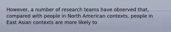 However, a number of research teams have observed that, compared with people in North American contexts, people in East Asian contexts are more likely to