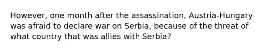 However, one month after the assassination, Austria-Hungary was afraid to declare war on Serbia, because of the threat of what country that was allies with Serbia?