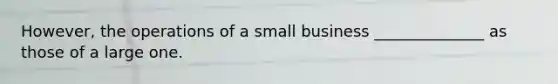 However, the operations of a small business ______________ as those of a large one.