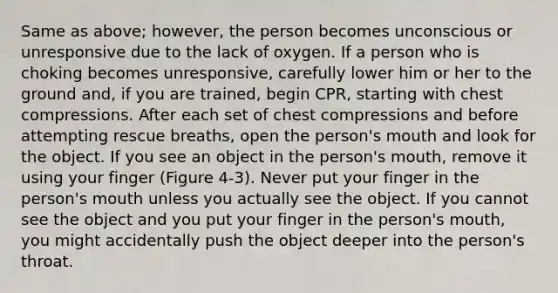 Same as above; however, the person becomes unconscious or unresponsive due to the lack of oxygen. If a person who is choking becomes unresponsive, carefully lower him or her to the ground and, if you are trained, begin CPR, starting with chest compressions. After each set of chest compressions and before attempting rescue breaths, open the person's mouth and look for the object. If you see an object in the person's mouth, remove it using your finger (Figure 4-3). Never put your finger in the person's mouth unless you actually see the object. If you cannot see the object and you put your finger in the person's mouth, you might accidentally push the object deeper into the person's throat.