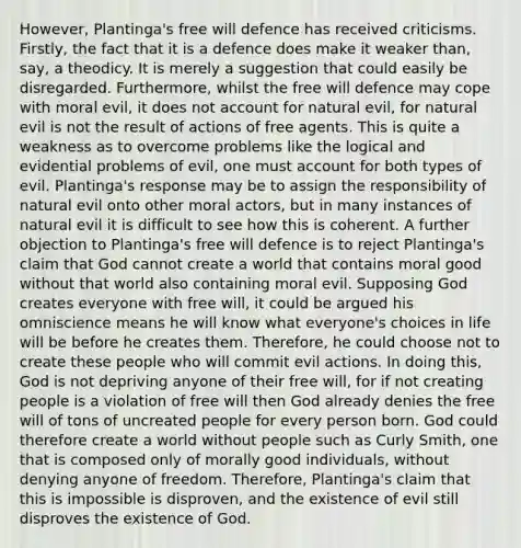 However, Plantinga's free will defence has received criticisms. Firstly, the fact that it is a defence does make it weaker than, say, a theodicy. It is merely a suggestion that could easily be disregarded. Furthermore, whilst the free will defence may cope with moral evil, it does not account for natural evil, for natural evil is not the result of actions of free agents. This is quite a weakness as to overcome problems like the logical and evidential problems of evil, one must account for both types of evil. Plantinga's response may be to assign the responsibility of natural evil onto other moral actors, but in many instances of natural evil it is difficult to see how this is coherent. A further objection to Plantinga's free will defence is to reject Plantinga's claim that God cannot create a world that contains moral good without that world also containing moral evil. Supposing God creates everyone with free will, it could be argued his omniscience means he will know what everyone's choices in life will be before he creates them. Therefore, he could choose not to create these people who will commit evil actions. In doing this, God is not depriving anyone of their free will, for if not creating people is a violation of free will then God already denies the free will of tons of uncreated people for every person born. God could therefore create a world without people such as Curly Smith, one that is composed only of morally good individuals, without denying anyone of freedom. Therefore, Plantinga's claim that this is impossible is disproven, and the existence of evil still disproves the existence of God.