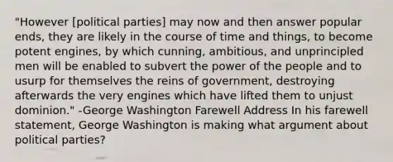 "However [political parties] may now and then answer popular ends, they are likely in the course of time and things, to become potent engines, by which cunning, ambitious, and unprincipled men will be enabled to subvert the power of the people and to usurp for themselves the reins of government, destroying afterwards the very engines which have lifted them to unjust dominion." -George Washington Farewell Address In his farewell statement, George Washington is making what argument about political parties?