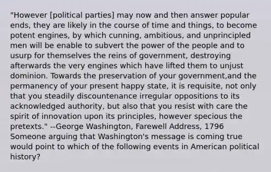 "However [political parties] may now and then answer popular ends, they are likely in the course of time and things, to become potent engines, by which cunning, ambitious, and unprincipled men will be enable to subvert the power of the people and to usurp for themselves the reins of government, destroying afterwards the very engines which have lifted them to unjust dominion. Towards the preservation of your government,and the permanency of your present happy state, it is requisite, not only that you steadily discountenance irregular oppositions to its acknowledged authority, but also that you resist with care the spirit of innovation upon its principles, however specious the pretexts." --George Washington, Farewell Address, 1796 Someone arguing that Washington's message is coming true would point to which of the following events in American political history?