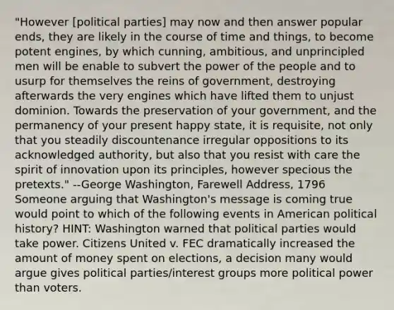 "However [political parties] may now and then answer popular ends, they are likely in the course of time and things, to become potent engines, by which cunning, ambitious, and unprincipled men will be enable to subvert the power of the people and to usurp for themselves the reins of government, destroying afterwards the very engines which have lifted them to unjust dominion. Towards the preservation of your government, and the permanency of your present happy state, it is requisite, not only that you steadily discountenance irregular oppositions to its acknowledged authority, but also that you resist with care the spirit of innovation upon its principles, however specious the pretexts." --George Washington, Farewell Address, 1796 Someone arguing that Washington's message is coming true would point to which of the following events in American political history? HINT: Washington warned that political parties would take power. Citizens United v. FEC dramatically increased the amount of money spent on elections, a decision many would argue gives political parties/interest groups more political power than voters.