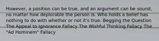 However, a position can be true, and an argument can be sound, no matter how deplorable the person is. Who holds a belief has nothing to do with whether or not it's true. Begging the Question The Appeal to Ignorance Fallacy The Wishful Thinking Fallacy The "Ad Hominem" Fallacy