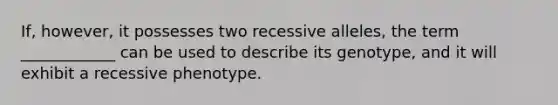 If, however, it possesses two recessive alleles, the term ____________ can be used to describe its genotype, and it will exhibit a recessive phenotype.