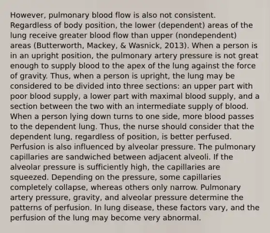 However, pulmonary blood flow is also not consistent. Regardless of body position, the lower (dependent) areas of the lung receive greater blood flow than upper (nondependent) areas (Butterworth, Mackey, & Wasnick, 2013). When a person is in an upright position, the pulmonary artery pressure is not great enough to supply blood to the apex of the lung against the force of gravity. Thus, when a person is upright, the lung may be considered to be divided into three sections: an upper part with poor blood supply, a lower part with maximal blood supply, and a section between the two with an intermediate supply of blood. When a person lying down turns to one side, more blood passes to the dependent lung. Thus, the nurse should consider that the dependent lung, regardless of position, is better perfused. Perfusion is also influenced by alveolar pressure. The pulmonary capillaries are sandwiched between adjacent alveoli. If the alveolar pressure is sufficiently high, the capillaries are squeezed. Depending on the pressure, some capillaries completely collapse, whereas others only narrow. Pulmonary artery pressure, gravity, and alveolar pressure determine the patterns of perfusion. In lung disease, these factors vary, and the perfusion of the lung may become very abnormal.