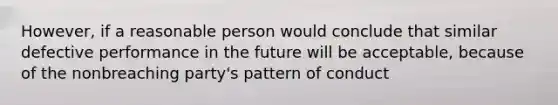 However, if a reasonable person would conclude that similar defective performance in the future will be acceptable, because of the nonbreaching party's pattern of conduct