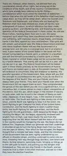 There are, however, other reasons, not derived from any consideration merely of our rights, but arising out of the conditions of the South, and of the country—considerations which have already been referred to by Mr. Phillips—considerations which must arrest the attention of statesmen. I believe that when the tall heads of this Rebellion shall have been swept down, as they will be swept down, when the Davises and Toombses and Stephenses, and others who are leading this Rebellion shall have been blotted out, there will be this rank undergrowth of treason, to which reference has been made, growing up there, and interfering with, and thwarting the quiet operation of the Federal Government in those states. You will see those traitors, handing down, from sire to son, the same malignant spirit which they have manifested and which they are now exhibiting, with malicious hearts, broad blades, and bloody hands in the field, against our sons and brothers. That spirit will still remain; and whoever sees the Federal Government extended over those Southern States will see that Government in a strange land, and not only in a strange land, but in an enemy's land. A post-master of the United States in the South will find himself surrounded by a hostile spirit; a collector in a Southern port will find himself surrounded by a hostile spirit; a United States marshal or United States judge will be surrounded there by a hostile element. That enmity will not die out in a year, will not die out in an age. The Federal Government will be looked upon in those States precisely as the Governments of Austria and France are looked upon in Italy at the present moment. They will endeavor to circumvent, they will endeavor to destroy, the peaceful operation of this Government. Now, where will you find the strength to counterbalance this spirit, if you do not find it in the Negroes of the South? They are your friends, and have always been your friends. They were your friends even when the Government did not regard them as such. They comprehended the genius of this war before you did. It is a significant fact, it is a marvellous fact, it seems almost to imply a direct interposition of Providence, that this war, which began in the interest of slavery on both sides, bids fair to end in the interest of liberty on both sides. [Applause.] It was begun, I say, in the interest of slavery on both sides. The South was fighting to take slavery out of the Union, and the North was fighting to keep it in the Union; the South fighting to get it beyond the limits of the United States Constitution, and the North fighting to retain it within those limits; the South fighting for new guarantees, and the North fighting for the old guarantees;—both despising the Negro, both insulting the Negro. Yet, the Negro, apparently endowed with wisdom from on high, saw more clearly the end from the beginning than we did. When Seward said the status of no man in the country would be changed by the war, the Negro did not believe him. [Applause.] When our generals sent their underlings in shoulder-straps to hunt the flying Negro back from our lines into the jaws of slavery, from which he had escaped, the Negroes thought that a mistake had been made, and that the intentions of the Government had not been rightly understood by our officers in shoulder-straps, and they continued to come into our lines, threading their way through bogs and fens, over briers and thorns, fording streams, swimming rivers, bringing us tidings as to the safe path to march, and pointing out the dangers that threatened us. They are our only friends in the South, and we should be true to them in this their trial hour, and see to it that they have the elective franchise.