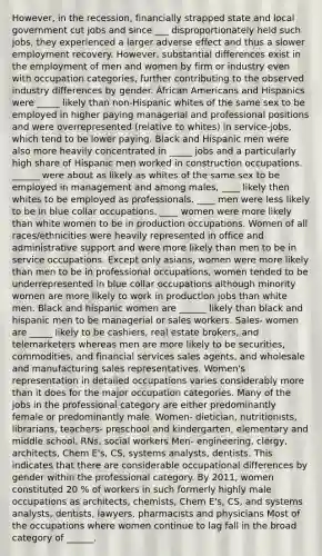 However, in the recession, financially strapped state and local government cut jobs and since ___ disproportionately held such jobs, they experienced a larger adverse effect and thus a slower employment recovery. However, substantial differences exist in the employment of men and women by firm or industry even with occupation categories, further contributing to the observed industry differences by gender. African Americans and Hispanics were _____ likely than non-Hispanic whites of the same sex to be employed in higher paying managerial and professional positions and were overrepresented (relative to whites) in service-jobs, which tend to be lower paying. Black and Hispanic men were also more heavily concentrated in _____ jobs and a particularly high share of Hispanic men worked in construction occupations. ______ were about as likely as whites of the same sex to be employed in management and among males, ____ likely then whites to be employed as professionals. ____ men were less likely to be in blue collar occupations. ____ women were more likely than white women to be in production occupations. Women of all races/ethnicities were heavily represented in office and administrative support and were more likely than men to be in service occupations. Except only asians, women were more likely than men to be in professional occupations, women tended to be underrepresented in blue collar occupations although minority women are more likely to work in production jobs than white men. Black and hispanic women are ______ likely than black and hispanic men to be managerial or sales workers. Sales- women are _____ likely to be cashiers, real estate brokers, and telemarketers whereas men are more likely to be securities, commodities, and financial services sales agents, and wholesale and manufacturing sales representatives. Women's representation in detailed occupations varies considerably more than it does for the major occupation categories. Many of the jobs in the professional category are either predominantly female or predominantly male. Women- dietician, nutritionists, librarians, teachers- preschool and kindergarten, elementary and middle school, RNs, social workers Men- engineering, clergy, architects, Chem E's, CS, systems analysts, dentists. This indicates that there are considerable occupational differences by gender within the professional category. By 2011, women constituted 20 % of workers in such formerly highly male occupations as architects, chemists, Chem E's, CS, and systems analysts, dentists, lawyers, pharmacists and physicians Most of the occupations where women continue to lag fall in the broad category of ______.