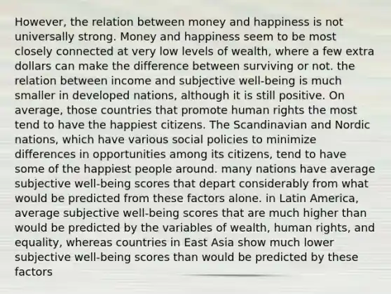 However, the relation between money and happiness is not universally strong. Money and happiness seem to be most closely connected at very low levels of wealth, where a few extra dollars can make the difference between surviving or not. the relation between income and subjective well-being is much smaller in developed nations, although it is still positive. On average, those countries that promote human rights the most tend to have the happiest citizens. The Scandinavian and Nordic nations, which have various social policies to minimize differences in opportunities among its citizens, tend to have some of the happiest people around. many nations have average subjective well-being scores that depart considerably from what would be predicted from these factors alone. in Latin America, average subjective well-being scores that are much higher than would be predicted by the variables of wealth, human rights, and equality, whereas countries in East Asia show much lower subjective well-being scores than would be predicted by these factors