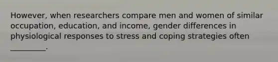 However, when researchers compare men and women of similar occupation, education, and income, gender differences in physiological responses to stress and coping strategies often _________.