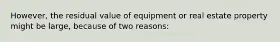 However, the residual value of equipment or real estate property might be large, because of two reasons: