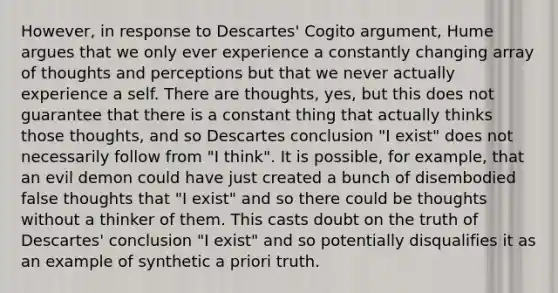 However, in response to Descartes' Cogito argument, Hume argues that we only ever experience a constantly changing array of thoughts and perceptions but that we never actually experience a self. There are thoughts, yes, but this does not guarantee that there is a constant thing that actually thinks those thoughts, and so Descartes conclusion "I exist" does not necessarily follow from "I think". It is possible, for example, that an evil demon could have just created a bunch of disembodied false thoughts that "I exist" and so there could be thoughts without a thinker of them. This casts doubt on the truth of Descartes' conclusion "I exist" and so potentially disqualifies it as an example of synthetic a priori truth.