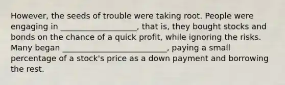 However, the seeds of trouble were taking root. People were engaging in ___________________, that is, they bought stocks and bonds on the chance of a quick profit, while ignoring the risks. Many began __________________________, paying a small percentage of a stock's price as a down payment and borrowing the rest.