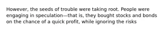 However, the seeds of trouble were taking root. People were engaging in speculation—that is, they bought stocks and bonds on the chance of a quick profit, while ignoring the risks